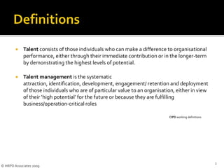 DefinitionsTalent consists of those individuals who can make a difference to organisational performance, either through their immediate contribution or in the longer-term by demonstrating the highest levels of potential. Talent management is the systematic attraction, identification, development, engagement/ retention and deployment of those individuals who are of particular value to an organisation, either in view of their ‘high potential’ for the future or because they are fulfilling business/operation-critical roles								CIPD working definitions2© HRPD Associates 2009