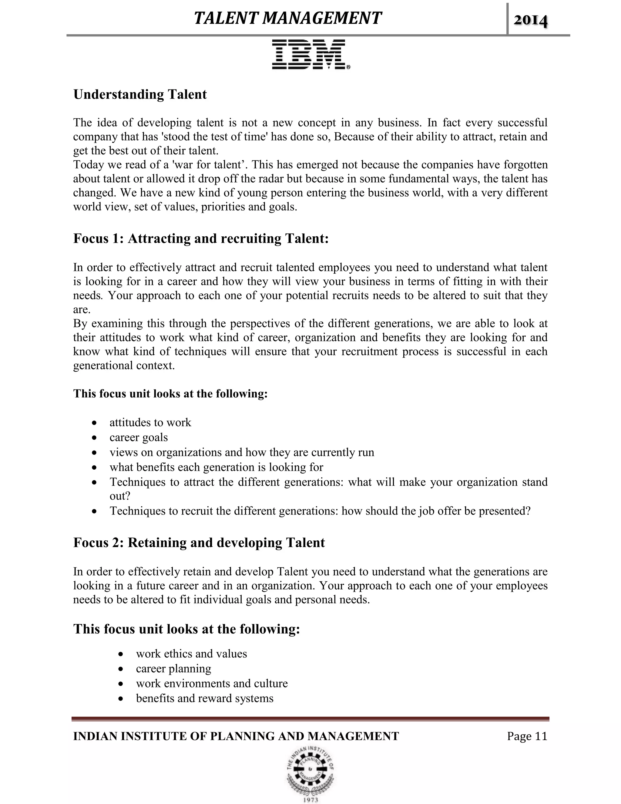 TALENT MANAGEMENT 2014
INDIAN INSTITUTE OF PLANNING AND MANAGEMENT Page 11
Understanding Talent
The idea of developing talent is not a new concept in any business. In fact every successful
company that has 'stood the test of time' has done so, Because of their ability to attract, retain and
get the best out of their talent.
Today we read of a 'war for talent’. This has emerged not because the companies have forgotten
about talent or allowed it drop off the radar but because in some fundamental ways, the talent has
changed. We have a new kind of young person entering the business world, with a very different
world view, set of values, priorities and goals.
Focus 1: Attracting and recruiting Talent:
In order to effectively attract and recruit talented employees you need to understand what talent
is looking for in a career and how they will view your business in terms of fitting in with their
needs. Your approach to each one of your potential recruits needs to be altered to suit that they
are.
By examining this through the perspectives of the different generations, we are able to look at
their attitudes to work what kind of career, organization and benefits they are looking for and
know what kind of techniques will ensure that your recruitment process is successful in each
generational context.
This focus unit looks at the following:
 attitudes to work
 career goals
 views on organizations and how they are currently run
 what benefits each generation is looking for
 Techniques to attract the different generations: what will make your organization stand
out?
 Techniques to recruit the different generations: how should the job offer be presented?
Focus 2: Retaining and developing Talent
In order to effectively retain and develop Talent you need to understand what the generations are
looking in a future career and in an organization. Your approach to each one of your employees
needs to be altered to fit individual goals and personal needs.
This focus unit looks at the following:
 work ethics and values
 career planning
 work environments and culture
 benefits and reward systems
 