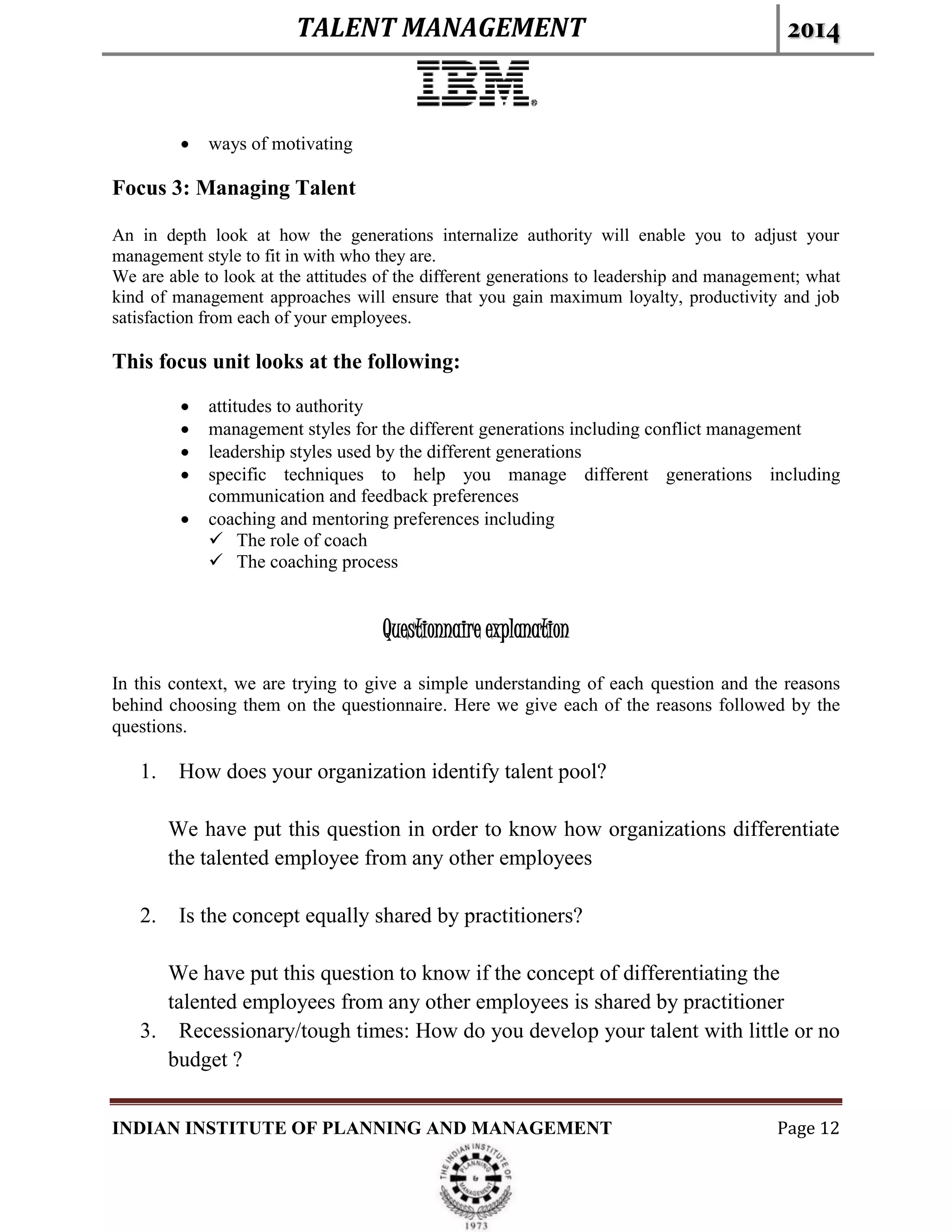TALENT MANAGEMENT 2014
INDIAN INSTITUTE OF PLANNING AND MANAGEMENT Page 12
 ways of motivating
Focus 3: Managing Talent
An in depth look at how the generations internalize authority will enable you to adjust your
management style to fit in with who they are.
We are able to look at the attitudes of the different generations to leadership and management; what
kind of management approaches will ensure that you gain maximum loyalty, productivity and job
satisfaction from each of your employees.
This focus unit looks at the following:
 attitudes to authority
 management styles for the different generations including conflict management
 leadership styles used by the different generations
 specific techniques to help you manage different generations including
communication and feedback preferences
 coaching and mentoring preferences including
 The role of coach
 The coaching process
Questionnaire explanation
In this context, we are trying to give a simple understanding of each question and the reasons
behind choosing them on the questionnaire. Here we give each of the reasons followed by the
questions.
1. How does your organization identify talent pool?
We have put this question in order to know how organizations differentiate
the talented employee from any other employees
2. Is the concept equally shared by practitioners?
We have put this question to know if the concept of differentiating the
talented employees from any other employees is shared by practitioner
3. Recessionary/tough times: How do you develop your talent with little or no
budget ?
 