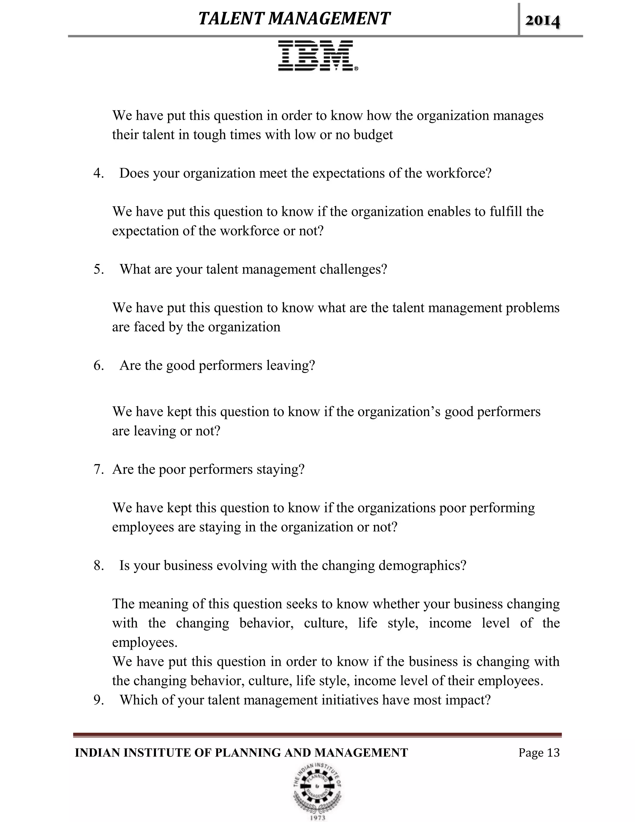 TALENT MANAGEMENT 2014
INDIAN INSTITUTE OF PLANNING AND MANAGEMENT Page 13
We have put this question in order to know how the organization manages
their talent in tough times with low or no budget
4. Does your organization meet the expectations of the workforce?
We have put this question to know if the organization enables to fulfill the
expectation of the workforce or not?
5. What are your talent management challenges?
We have put this question to know what are the talent management problems
are faced by the organization
6. Are the good performers leaving?
We have kept this question to know if the organization’s good performers
are leaving or not?
7. Are the poor performers staying?
We have kept this question to know if the organizations poor performing
employees are staying in the organization or not?
8. Is your business evolving with the changing demographics?
The meaning of this question seeks to know whether your business changing
with the changing behavior, culture, life style, income level of the
employees.
We have put this question in order to know if the business is changing with
the changing behavior, culture, life style, income level of their employees.
9. Which of your talent management initiatives have most impact?
 