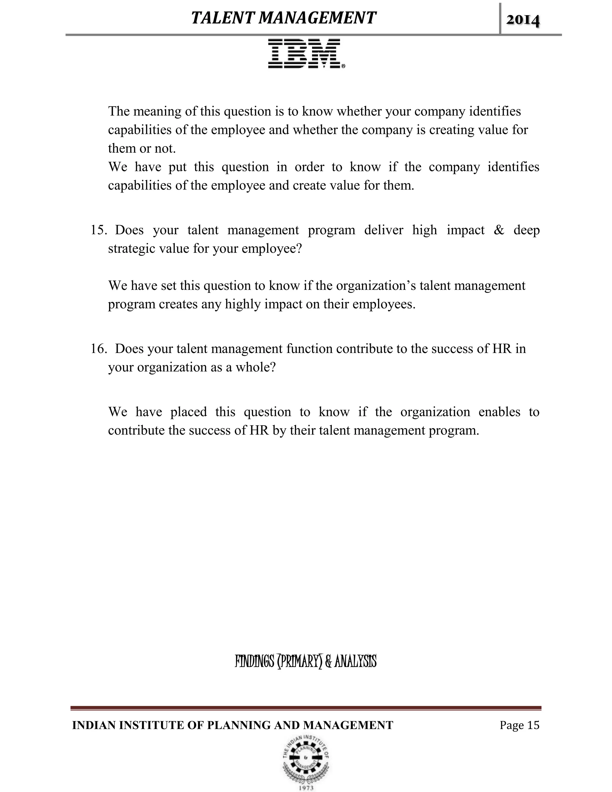 TALENT MANAGEMENT 2014
INDIAN INSTITUTE OF PLANNING AND MANAGEMENT Page 15
The meaning of this question is to know whether your company identifies
capabilities of the employee and whether the company is creating value for
them or not.
We have put this question in order to know if the company identifies
capabilities of the employee and create value for them.
15. Does your talent management program deliver high impact & deep
strategic value for your employee?
We have set this question to know if the organization’s talent management
program creates any highly impact on their employees.
16. Does your talent management function contribute to the success of HR in
your organization as a whole?
We have placed this question to know if the organization enables to
contribute the success of HR by their talent management program.
FINDINGS (PRIMARY) & ANALYSIS
 
