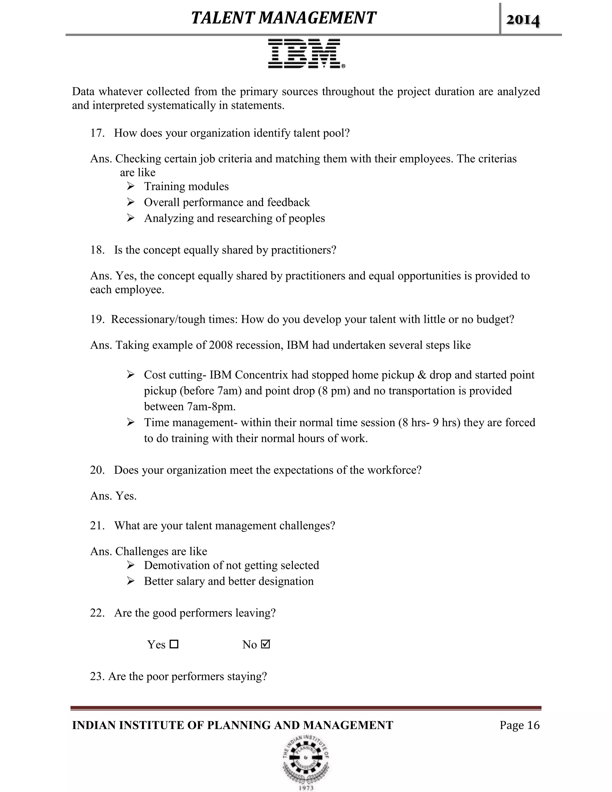 TALENT MANAGEMENT 2014
INDIAN INSTITUTE OF PLANNING AND MANAGEMENT Page 16
Data whatever collected from the primary sources throughout the project duration are analyzed
and interpreted systematically in statements.
17. How does your organization identify talent pool?
Ans. Checking certain job criteria and matching them with their employees. The criterias
are like
 Training modules
 Overall performance and feedback
 Analyzing and researching of peoples
18. Is the concept equally shared by practitioners?
Ans. Yes, the concept equally shared by practitioners and equal opportunities is provided to
each employee.
19. Recessionary/tough times: How do you develop your talent with little or no budget?
Ans. Taking example of 2008 recession, IBM had undertaken several steps like
 Cost cutting- IBM Concentrix had stopped home pickup & drop and started point
pickup (before 7am) and point drop (8 pm) and no transportation is provided
between 7am-8pm.
 Time management- within their normal time session (8 hrs- 9 hrs) they are forced
to do training with their normal hours of work.
20. Does your organization meet the expectations of the workforce?
Ans. Yes.
21. What are your talent management challenges?
Ans. Challenges are like
 Demotivation of not getting selected
 Better salary and better designation
22. Are the good performers leaving?
Yes  No 
23. Are the poor performers staying?
 