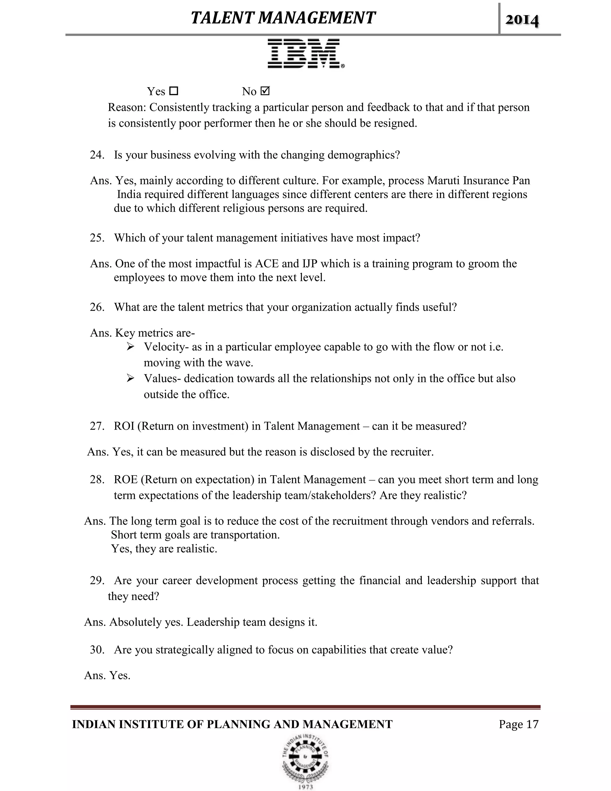 TALENT MANAGEMENT 2014
INDIAN INSTITUTE OF PLANNING AND MANAGEMENT Page 17
Yes  No 
Reason: Consistently tracking a particular person and feedback to that and if that person
is consistently poor performer then he or she should be resigned.
24. Is your business evolving with the changing demographics?
Ans. Yes, mainly according to different culture. For example, process Maruti Insurance Pan
India required different languages since different centers are there in different regions
due to which different religious persons are required.
25. Which of your talent management initiatives have most impact?
Ans. One of the most impactful is ACE and IJP which is a training program to groom the
employees to move them into the next level.
26. What are the talent metrics that your organization actually finds useful?
Ans. Key metrics are-
 Velocity- as in a particular employee capable to go with the flow or not i.e.
moving with the wave.
 Values- dedication towards all the relationships not only in the office but also
outside the office.
27. ROI (Return on investment) in Talent Management – can it be measured?
Ans. Yes, it can be measured but the reason is disclosed by the recruiter.
28. ROE (Return on expectation) in Talent Management – can you meet short term and long
term expectations of the leadership team/stakeholders? Are they realistic?
Ans. The long term goal is to reduce the cost of the recruitment through vendors and referrals.
Short term goals are transportation.
Yes, they are realistic.
29. Are your career development process getting the financial and leadership support that
they need?
Ans. Absolutely yes. Leadership team designs it.
30. Are you strategically aligned to focus on capabilities that create value?
Ans. Yes.
 
