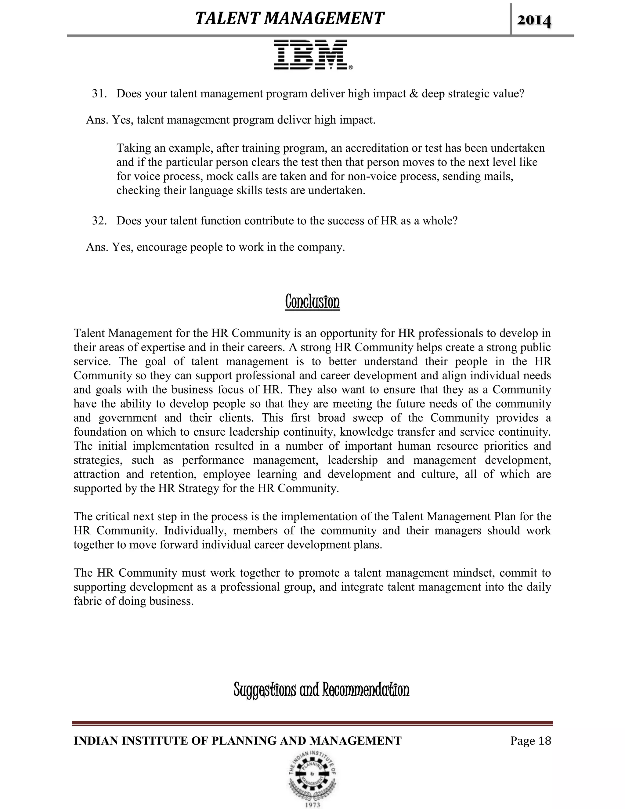 TALENT MANAGEMENT 2014
INDIAN INSTITUTE OF PLANNING AND MANAGEMENT Page 18
31. Does your talent management program deliver high impact & deep strategic value?
Ans. Yes, talent management program deliver high impact.
Taking an example, after training program, an accreditation or test has been undertaken
and if the particular person clears the test then that person moves to the next level like
for voice process, mock calls are taken and for non-voice process, sending mails,
checking their language skills tests are undertaken.
32. Does your talent function contribute to the success of HR as a whole?
Ans. Yes, encourage people to work in the company.
Conclusion
Talent Management for the HR Community is an opportunity for HR professionals to develop in
their areas of expertise and in their careers. A strong HR Community helps create a strong public
service. The goal of talent management is to better understand their people in the HR
Community so they can support professional and career development and align individual needs
and goals with the business focus of HR. They also want to ensure that they as a Community
have the ability to develop people so that they are meeting the future needs of the community
and government and their clients. This first broad sweep of the Community provides a
foundation on which to ensure leadership continuity, knowledge transfer and service continuity.
The initial implementation resulted in a number of important human resource priorities and
strategies, such as performance management, leadership and management development,
attraction and retention, employee learning and development and culture, all of which are
supported by the HR Strategy for the HR Community.
The critical next step in the process is the implementation of the Talent Management Plan for the
HR Community. Individually, members of the community and their managers should work
together to move forward individual career development plans.
The HR Community must work together to promote a talent management mindset, commit to
supporting development as a professional group, and integrate talent management into the daily
fabric of doing business.
Suggestions and Recommendation
 