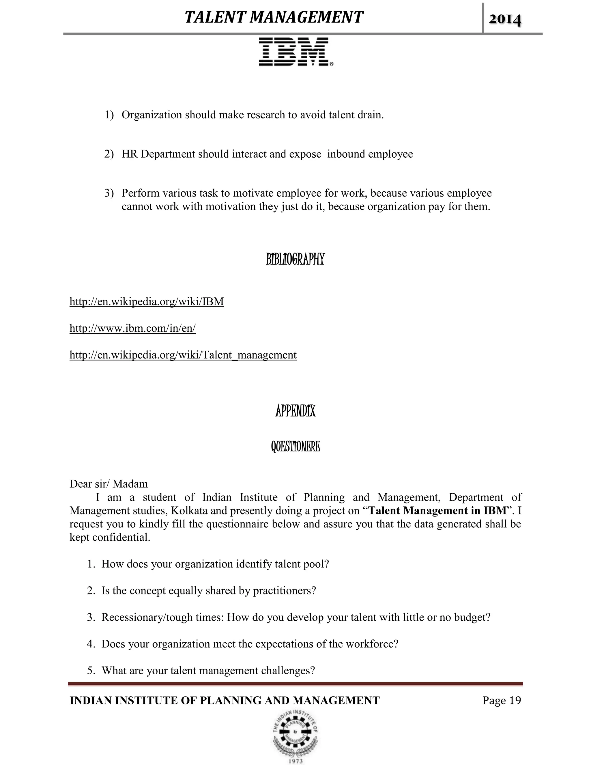 TALENT MANAGEMENT 2014
INDIAN INSTITUTE OF PLANNING AND MANAGEMENT Page 19
1) Organization should make research to avoid talent drain.
2) HR Department should interact and expose inbound employee
3) Perform various task to motivate employee for work, because various employee
cannot work with motivation they just do it, because organization pay for them.
BIBLIOGRAPHY
http://en.wikipedia.org/wiki/IBM
http://www.ibm.com/in/en/
http://en.wikipedia.org/wiki/Talent_management
APPENDIX
QUESTIONERE
Dear sir/ Madam
I am a student of Indian Institute of Planning and Management, Department of
Management studies, Kolkata and presently doing a project on “Talent Management in IBM”. I
request you to kindly fill the questionnaire below and assure you that the data generated shall be
kept confidential.
1. How does your organization identify talent pool?
2. Is the concept equally shared by practitioners?
3. Recessionary/tough times: How do you develop your talent with little or no budget?
4. Does your organization meet the expectations of the workforce?
5. What are your talent management challenges?
 