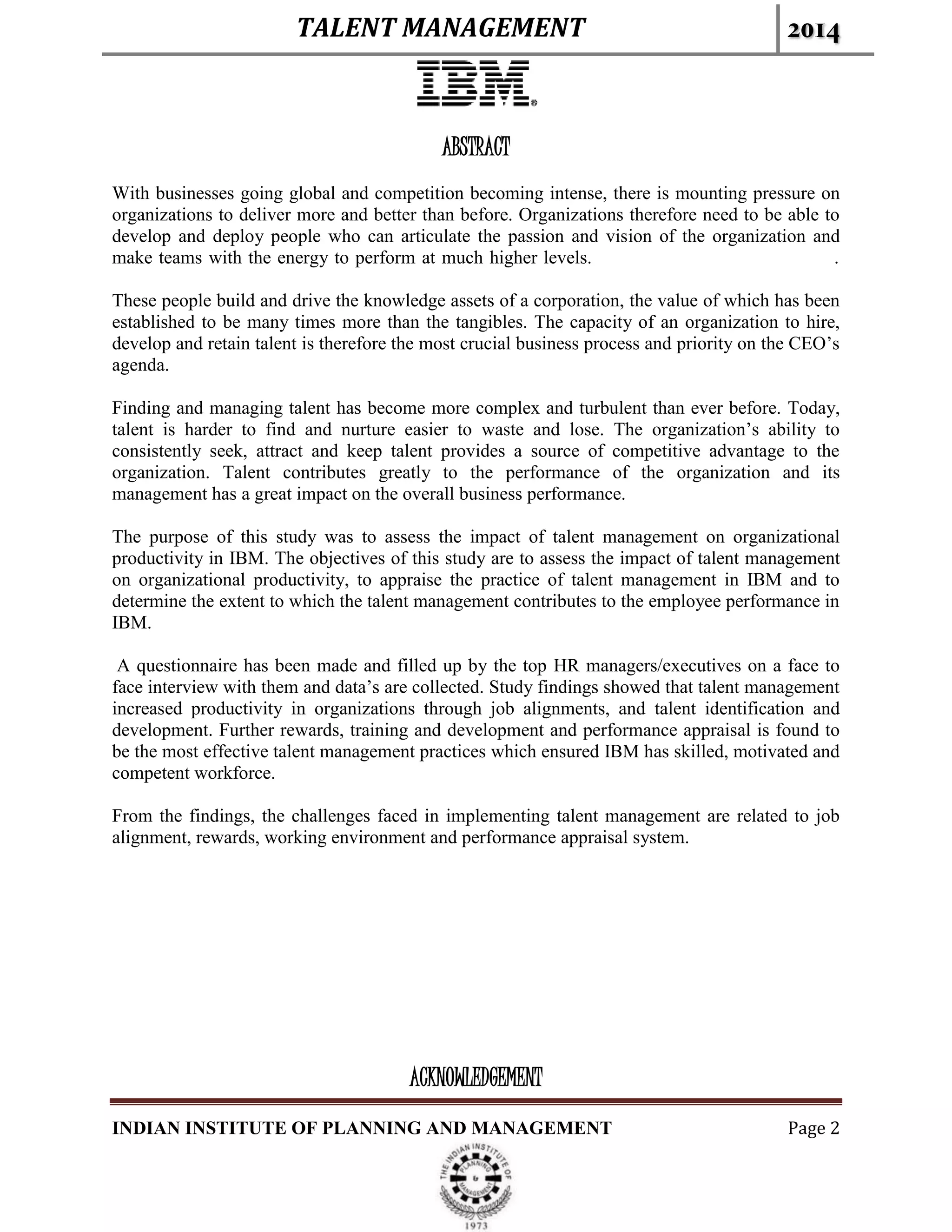 TALENT MANAGEMENT 2014
INDIAN INSTITUTE OF PLANNING AND MANAGEMENT Page 2
ABSTRACT
With businesses going global and competition becoming intense, there is mounting pressure on
organizations to deliver more and better than before. Organizations therefore need to be able to
develop and deploy people who can articulate the passion and vision of the organization and
make teams with the energy to perform at much higher levels. .
These people build and drive the knowledge assets of a corporation, the value of which has been
established to be many times more than the tangibles. The capacity of an organization to hire,
develop and retain talent is therefore the most crucial business process and priority on the CEO’s
agenda.
Finding and managing talent has become more complex and turbulent than ever before. Today,
talent is harder to find and nurture easier to waste and lose. The organization’s ability to
consistently seek, attract and keep talent provides a source of competitive advantage to the
organization. Talent contributes greatly to the performance of the organization and its
management has a great impact on the overall business performance.
The purpose of this study was to assess the impact of talent management on organizational
productivity in IBM. The objectives of this study are to assess the impact of talent management
on organizational productivity, to appraise the practice of talent management in IBM and to
determine the extent to which the talent management contributes to the employee performance in
IBM.
A questionnaire has been made and filled up by the top HR managers/executives on a face to
face interview with them and data’s are collected. Study findings showed that talent management
increased productivity in organizations through job alignments, and talent identification and
development. Further rewards, training and development and performance appraisal is found to
be the most effective talent management practices which ensured IBM has skilled, motivated and
competent workforce.
From the findings, the challenges faced in implementing talent management are related to job
alignment, rewards, working environment and performance appraisal system.
ACKNOWLEDGEMENT
 