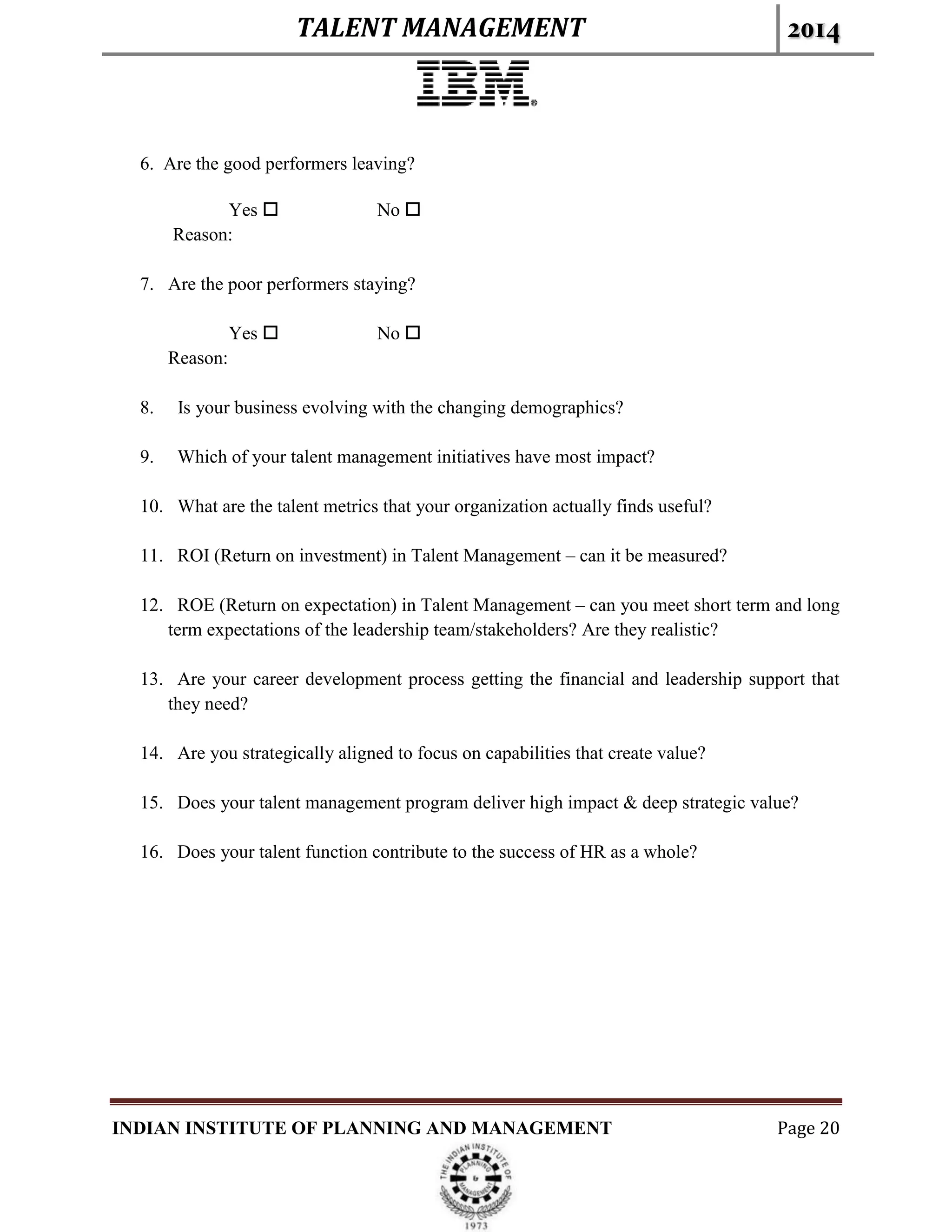 TALENT MANAGEMENT 2014
INDIAN INSTITUTE OF PLANNING AND MANAGEMENT Page 20
6. Are the good performers leaving?
Yes  No 
Reason:
7. Are the poor performers staying?
Yes  No 
Reason:
8. Is your business evolving with the changing demographics?
9. Which of your talent management initiatives have most impact?
10. What are the talent metrics that your organization actually finds useful?
11. ROI (Return on investment) in Talent Management – can it be measured?
12. ROE (Return on expectation) in Talent Management – can you meet short term and long
term expectations of the leadership team/stakeholders? Are they realistic?
13. Are your career development process getting the financial and leadership support that
they need?
14. Are you strategically aligned to focus on capabilities that create value?
15. Does your talent management program deliver high impact & deep strategic value?
16. Does your talent function contribute to the success of HR as a whole?
 