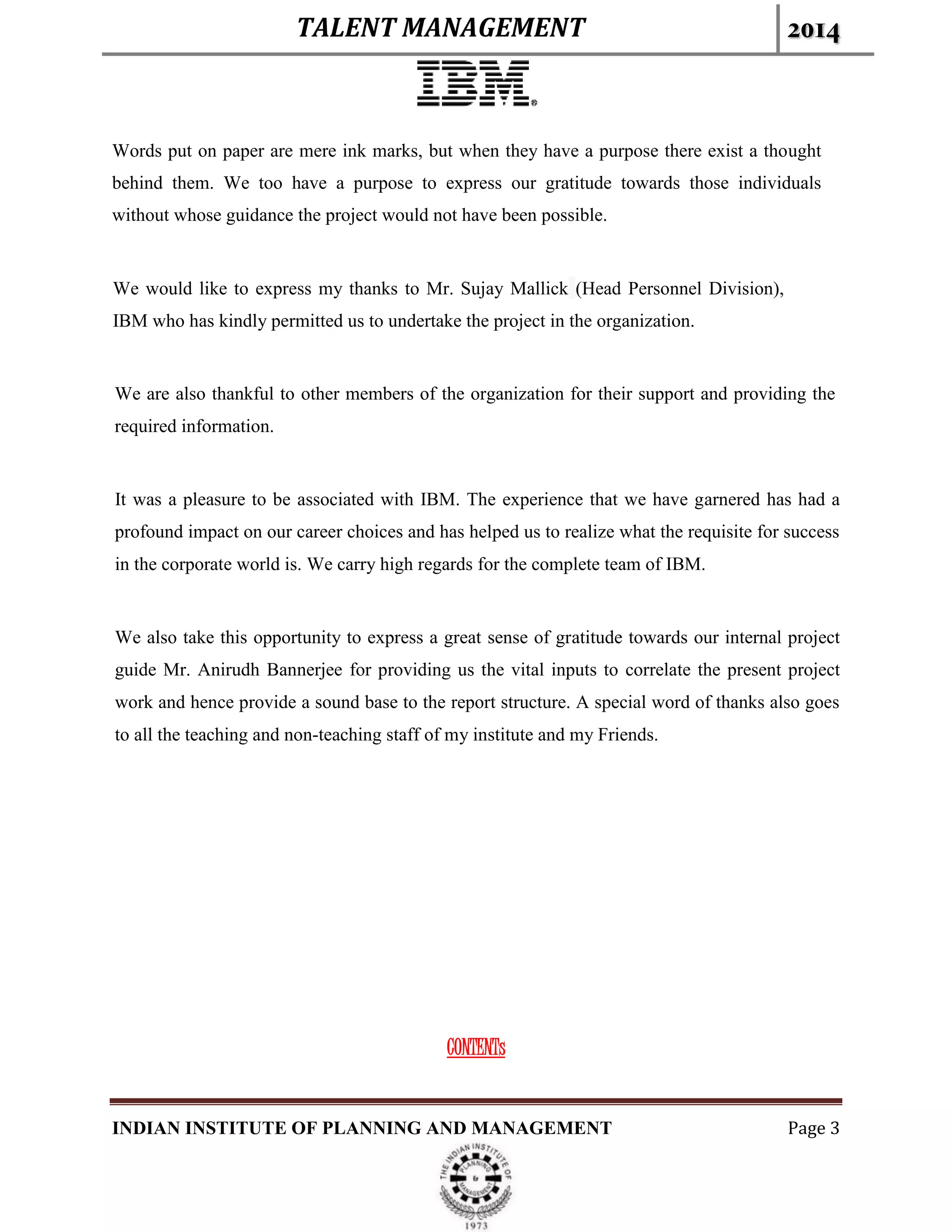 TALENT MANAGEMENT 2014
INDIAN INSTITUTE OF PLANNING AND MANAGEMENT Page 3
Words put on paper are mere ink marks, but when they have a purpose there exist a thought
behind them. We too have a purpose to express our gratitude towards those individuals
without whose guidance the project would not have been possible.
We would like to express my thanks to Mr. Sujay Mallick (Head Personnel Division),
IBM who has kindly permitted us to undertake the project in the organization.
We are also thankful to other members of the organization for their support and providing the
required information.
It was a pleasure to be associated with IBM. The experience that we have garnered has had a
profound impact on our career choices and has helped us to realize what the requisite for success
in the corporate world is. We carry high regards for the complete team of IBM.
We also take this opportunity to express a great sense of gratitude towards our internal project
guide Mr. Anirudh Bannerjee for providing us the vital inputs to correlate the present project
work and hence provide a sound base to the report structure. A special word of thanks also goes
to all the teaching and non-teaching staff of my institute and my Friends.
CONTENTs
 