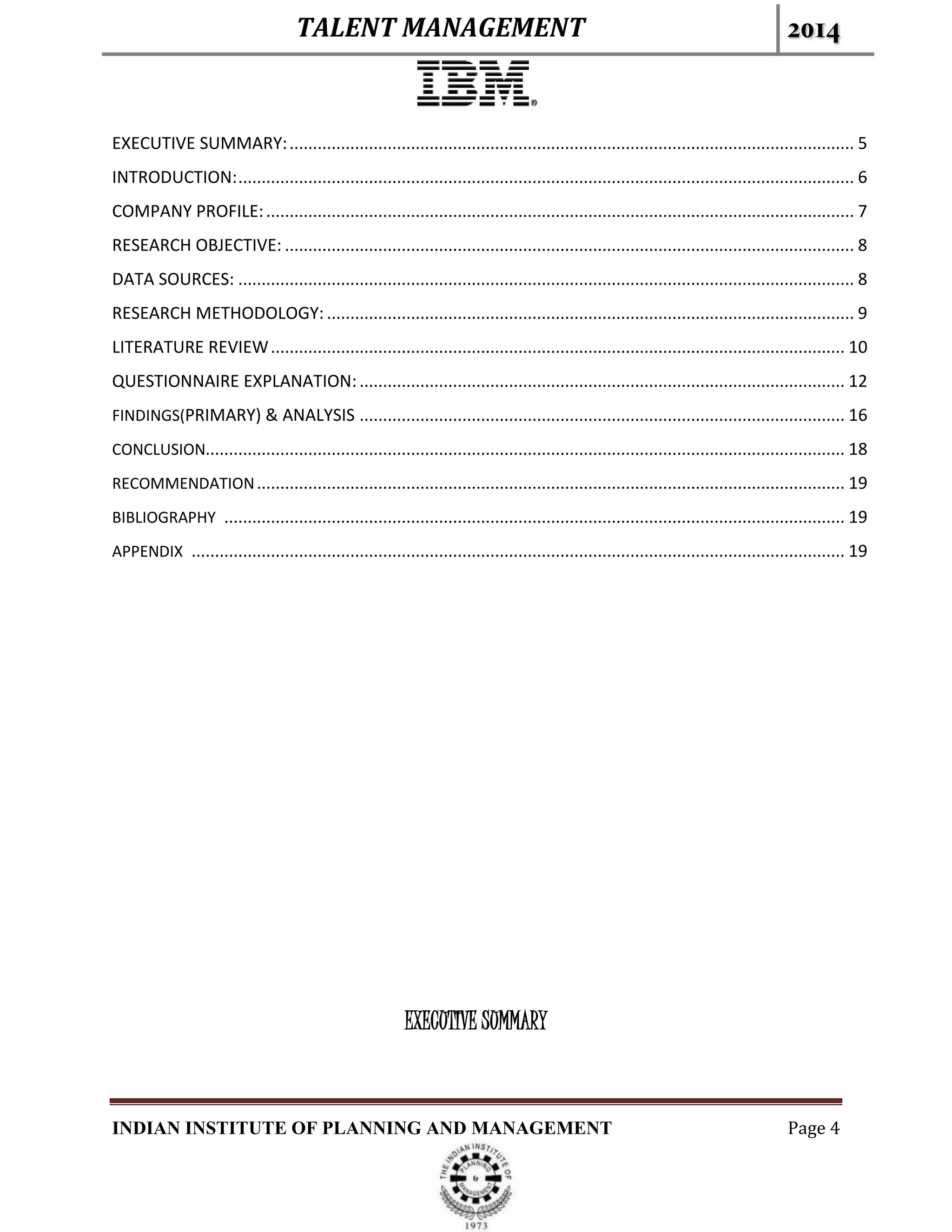 TALENT MANAGEMENT 2014
INDIAN INSTITUTE OF PLANNING AND MANAGEMENT Page 4
EXECUTIVE SUMMARY:......................................................................................................................... 5
INTRODUCTION:.................................................................................................................................... 6
COMPANY PROFILE:.............................................................................................................................. 7
RESEARCH OBJECTIVE: .......................................................................................................................... 8
DATA SOURCES: .................................................................................................................................... 8
RESEARCH METHODOLOGY: ................................................................................................................. 9
LITERATURE REVIEW........................................................................................................................... 10
QUESTIONNAIRE EXPLANATION:........................................................................................................ 12
FINDINGS(PRIMARY) & ANALYSIS ........................................................................................................ 16
CONCLUSION......................................................................................................................................... 18
RECOMMENDATION.............................................................................................................................. 19
BIBLIOGRAPHY ..................................................................................................................................... 19
APPENDIX ............................................................................................................................................ 19
EXECUTIVE SUMMARY
 