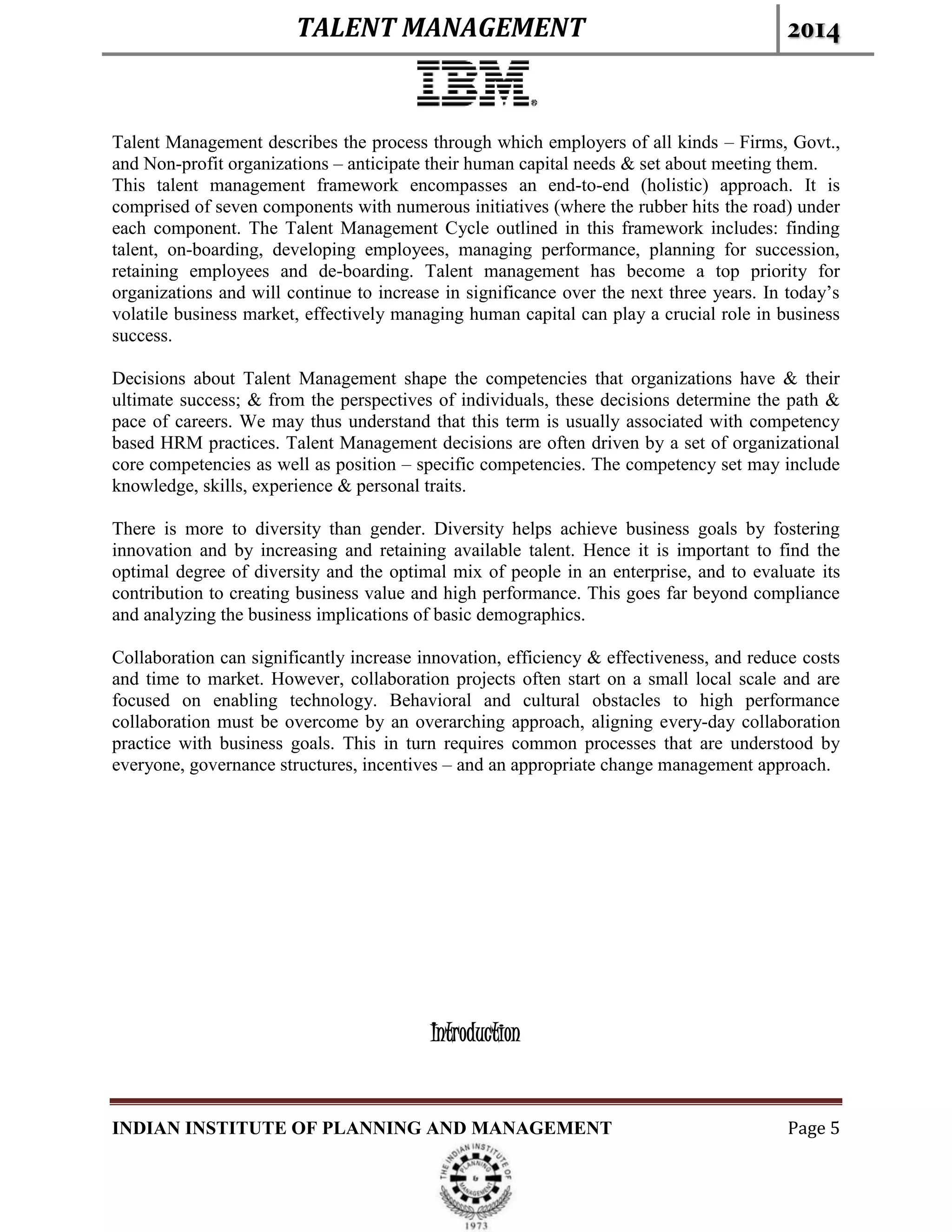 TALENT MANAGEMENT 2014
INDIAN INSTITUTE OF PLANNING AND MANAGEMENT Page 5
Talent Management describes the process through which employers of all kinds – Firms, Govt.,
and Non-profit organizations – anticipate their human capital needs & set about meeting them.
This talent management framework encompasses an end-to-end (holistic) approach. It is
comprised of seven components with numerous initiatives (where the rubber hits the road) under
each component. The Talent Management Cycle outlined in this framework includes: finding
talent, on-boarding, developing employees, managing performance, planning for succession,
retaining employees and de-boarding. Talent management has become a top priority for
organizations and will continue to increase in significance over the next three years. In today’s
volatile business market, effectively managing human capital can play a crucial role in business
success.
Decisions about Talent Management shape the competencies that organizations have & their
ultimate success; & from the perspectives of individuals, these decisions determine the path &
pace of careers. We may thus understand that this term is usually associated with competency
based HRM practices. Talent Management decisions are often driven by a set of organizational
core competencies as well as position – specific competencies. The competency set may include
knowledge, skills, experience & personal traits.
There is more to diversity than gender. Diversity helps achieve business goals by fostering
innovation and by increasing and retaining available talent. Hence it is important to find the
optimal degree of diversity and the optimal mix of people in an enterprise, and to evaluate its
contribution to creating business value and high performance. This goes far beyond compliance
and analyzing the business implications of basic demographics.
Collaboration can significantly increase innovation, efficiency & effectiveness, and reduce costs
and time to market. However, collaboration projects often start on a small local scale and are
focused on enabling technology. Behavioral and cultural obstacles to high performance
collaboration must be overcome by an overarching approach, aligning every-day collaboration
practice with business goals. This in turn requires common processes that are understood by
everyone, governance structures, incentives – and an appropriate change management approach.
Introduction
 