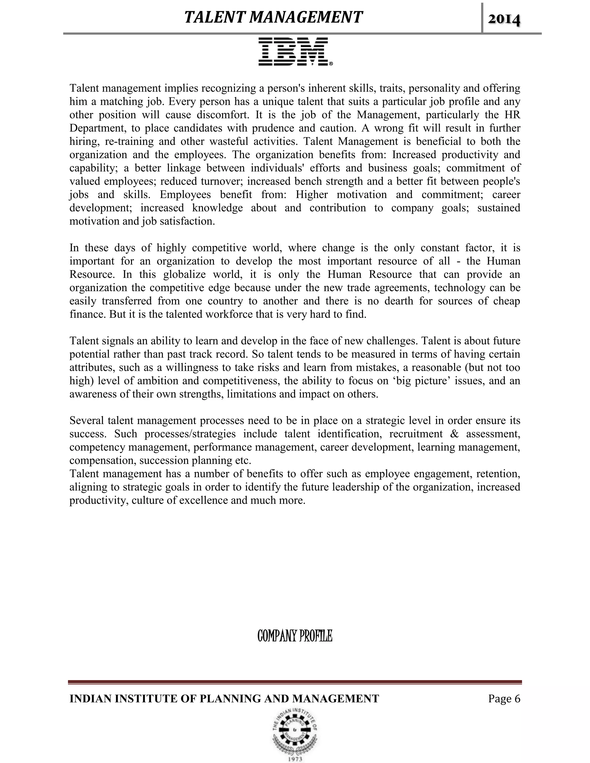 TALENT MANAGEMENT 2014
INDIAN INSTITUTE OF PLANNING AND MANAGEMENT Page 6
Talent management implies recognizing a person's inherent skills, traits, personality and offering
him a matching job. Every person has a unique talent that suits a particular job profile and any
other position will cause discomfort. It is the job of the Management, particularly the HR
Department, to place candidates with prudence and caution. A wrong fit will result in further
hiring, re-training and other wasteful activities. Talent Management is beneficial to both the
organization and the employees. The organization benefits from: Increased productivity and
capability; a better linkage between individuals' efforts and business goals; commitment of
valued employees; reduced turnover; increased bench strength and a better fit between people's
jobs and skills. Employees benefit from: Higher motivation and commitment; career
development; increased knowledge about and contribution to company goals; sustained
motivation and job satisfaction.
In these days of highly competitive world, where change is the only constant factor, it is
important for an organization to develop the most important resource of all - the Human
Resource. In this globalize world, it is only the Human Resource that can provide an
organization the competitive edge because under the new trade agreements, technology can be
easily transferred from one country to another and there is no dearth for sources of cheap
finance. But it is the talented workforce that is very hard to find.
Talent signals an ability to learn and develop in the face of new challenges. Talent is about future
potential rather than past track record. So talent tends to be measured in terms of having certain
attributes, such as a willingness to take risks and learn from mistakes, a reasonable (but not too
high) level of ambition and competitiveness, the ability to focus on ‘big picture’ issues, and an
awareness of their own strengths, limitations and impact on others.
Several talent management processes need to be in place on a strategic level in order ensure its
success. Such processes/strategies include talent identification, recruitment & assessment,
competency management, performance management, career development, learning management,
compensation, succession planning etc.
Talent management has a number of benefits to offer such as employee engagement, retention,
aligning to strategic goals in order to identify the future leadership of the organization, increased
productivity, culture of excellence and much more.
COMPANY PROFILE
 