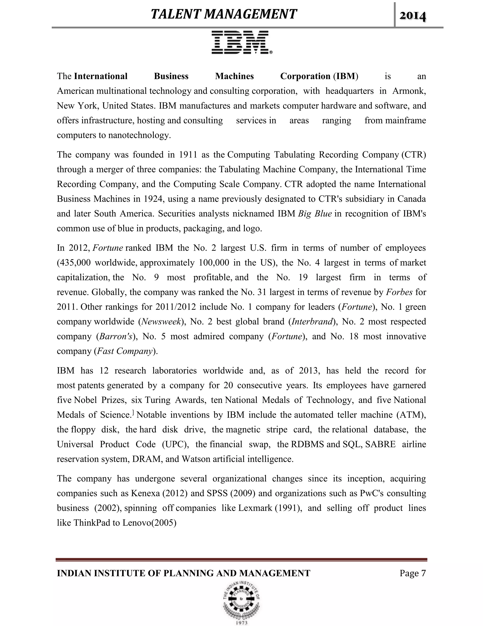 TALENT MANAGEMENT 2014
INDIAN INSTITUTE OF PLANNING AND MANAGEMENT Page 7
The International Business Machines Corporation (IBM) is an
American multinational technology and consulting corporation, with headquarters in Armonk,
New York, United States. IBM manufactures and markets computer hardware and software, and
offers infrastructure, hosting and consulting services in areas ranging from mainframe
computers to nanotechnology.
The company was founded in 1911 as the Computing Tabulating Recording Company (CTR)
through a merger of three companies: the Tabulating Machine Company, the International Time
Recording Company, and the Computing Scale Company. CTR adopted the name International
Business Machines in 1924, using a name previously designated to CTR's subsidiary in Canada
and later South America. Securities analysts nicknamed IBM Big Blue in recognition of IBM's
common use of blue in products, packaging, and logo.
In 2012, Fortune ranked IBM the No. 2 largest U.S. firm in terms of number of employees
(435,000 worldwide, approximately 100,000 in the US), the No. 4 largest in terms of market
capitalization, the No. 9 most profitable, and the No. 19 largest firm in terms of
revenue. Globally, the company was ranked the No. 31 largest in terms of revenue by Forbes for
2011. Other rankings for 2011/2012 include No. 1 company for leaders (Fortune), No. 1 green
company worldwide (Newsweek), No. 2 best global brand (Interbrand), No. 2 most respected
company (Barron's), No. 5 most admired company (Fortune), and No. 18 most innovative
company (Fast Company).
IBM has 12 research laboratories worldwide and, as of 2013, has held the record for
most patents generated by a company for 20 consecutive years. Its employees have garnered
five Nobel Prizes, six Turing Awards, ten National Medals of Technology, and five National
Medals of Science.]
Notable inventions by IBM include the automated teller machine (ATM),
the floppy disk, the hard disk drive, the magnetic stripe card, the relational database, the
Universal Product Code (UPC), the financial swap, the RDBMS and SQL, SABRE airline
reservation system, DRAM, and Watson artificial intelligence.
The company has undergone several organizational changes since its inception, acquiring
companies such as Kenexa (2012) and SPSS (2009) and organizations such as PwC's consulting
business (2002), spinning off companies like Lexmark (1991), and selling off product lines
like ThinkPad to Lenovo(2005)
 