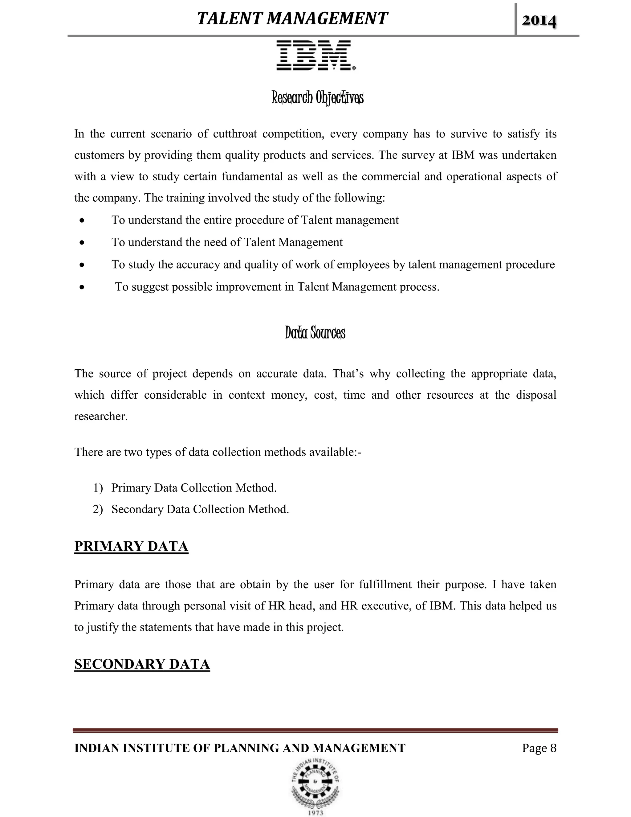 TALENT MANAGEMENT 2014
INDIAN INSTITUTE OF PLANNING AND MANAGEMENT Page 8
Research Objectives
In the current scenario of cutthroat competition, every company has to survive to satisfy its
customers by providing them quality products and services. The survey at IBM was undertaken
with a view to study certain fundamental as well as the commercial and operational aspects of
the company. The training involved the study of the following:
 To understand the entire procedure of Talent management
 To understand the need of Talent Management
 To study the accuracy and quality of work of employees by talent management procedure
 To suggest possible improvement in Talent Management process.
Data Sources
The source of project depends on accurate data. That’s why collecting the appropriate data,
which differ considerable in context money, cost, time and other resources at the disposal
researcher.
There are two types of data collection methods available:-
1) Primary Data Collection Method.
2) Secondary Data Collection Method.
PRIMARY DATA
Primary data are those that are obtain by the user for fulfillment their purpose. I have taken
Primary data through personal visit of HR head, and HR executive, of IBM. This data helped us
to justify the statements that have made in this project.
SECONDARY DATA
 