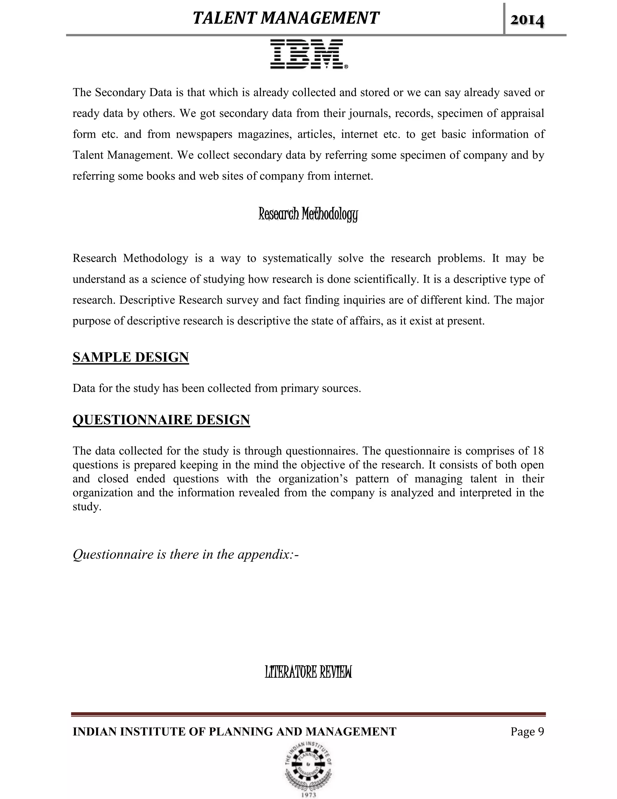 TALENT MANAGEMENT 2014
INDIAN INSTITUTE OF PLANNING AND MANAGEMENT Page 9
The Secondary Data is that which is already collected and stored or we can say already saved or
ready data by others. We got secondary data from their journals, records, specimen of appraisal
form etc. and from newspapers magazines, articles, internet etc. to get basic information of
Talent Management. We collect secondary data by referring some specimen of company and by
referring some books and web sites of company from internet.
Research Methodology
Research Methodology is a way to systematically solve the research problems. It may be
understand as a science of studying how research is done scientifically. It is a descriptive type of
research. Descriptive Research survey and fact finding inquiries are of different kind. The major
purpose of descriptive research is descriptive the state of affairs, as it exist at present.
SAMPLE DESIGN
Data for the study has been collected from primary sources.
QUESTIONNAIRE DESIGN
The data collected for the study is through questionnaires. The questionnaire is comprises of 18
questions is prepared keeping in the mind the objective of the research. It consists of both open
and closed ended questions with the organization’s pattern of managing talent in their
organization and the information revealed from the company is analyzed and interpreted in the
study.
Questionnaire is there in the appendix:-
LITERATURE REVIEW
 