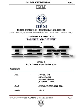 TALENT MANAGEMENT 2014
INDIAN INSTITUTE OF PLANNING AND MANAGEMENT Page 1
Indian Institute of Planning & Management
(IIPM Tower, AQ-6, Sector-V, Salt Lake City, Near Techno Polis. Kolkata-700091)
A PROJECT REPORT ON
IN
SUBMITTED TO
PROF. ANIRUDDHA BANNERJEE
SUBMITTED BY
Name : SUKALPA DAS
ARNAB KONAR
MANAS JYOTI DAS
JOYSHREE SARKAR
Batch : SPRING-SUMMER/2012-2014
Section : SH-T4
 