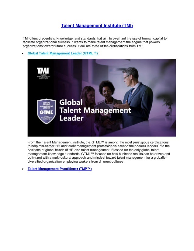 Talent Management Institute (TMI)
TMI offers credentials, knowledge, and standards that aim to overhaul the use of human capital to
facilitate organizational success. It wants to make talent management the engine that powers
organizations toward future success. Here are three of the certifications from TMI:
• Global Talent Management Leader (GTML™):
From the Talent Management Institute, the GTML™ is among the most prestigious certifications
to help mid-career HR and talent management professionals ascend their career ladders into the
positions of global heads of HR and talent management. Fleshed on the only global talent
management knowledge standards, GTML™ focuses on how business results can be driven and
optimized with a multi-cultural approach and mindset toward talent management for a globally-
diversified organization employing workers from different cultures.
• Talent Management Practitioner (TMP™)
 