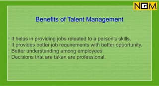 Benefits of Talent Management
l
It helps in providing jobs releated to a person's skills.
l
It provides better job requirements with better opportunity.
l
Better understanding among employees.
l
Decisions that are taken are professional.
 