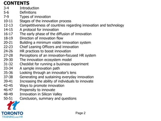 CONTENTS
3-4 Introduction
5-6 Definitions
7-9 Types of innovation
10-11 Stages of the innovation process
12-13 Competitiveness of countries regarding innovation and technology
14-15 A protocol for innovation
16-17 The early phase of the diffusion of innovation
18-19 Direction of innovation flow
20-21 Building a minimum viable innovation system
22-23 Chief Leaning Officers and innovation
24-26 HR practices to boost innovation
27-28 Perceptions of an innovation-focused HR system
29-30 The innovation ecosystem model
31-32 Checklist for running a business experiment
33-34 A sample innovation path
35-36 Looking through an innovator’s lens
37-38 Generating and sustaining everyday innovation
39-41 Increasing the ability of individuals to innovate
42-45 Ways to promote innovation
46-47 Propensity to innovate
48-49 Innovation in Silicon Valley
50-51 Conclusion, summary and questions
Page 2
 