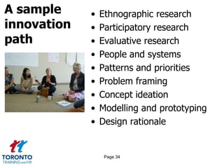 A sample
innovation
path
• Ethnographic research
• Participatory research
• Evaluative research
• People and systems
• Patterns and priorities
• Problem framing
• Concept ideation
• Modelling and prototyping
• Design rationale
Page 34
 