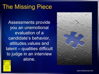 The Missing Piece Assessments provide you an unemotional evaluation of a candidate’s behavior, attitudes,values and talent – qualities difficult to judge in an interview alone. 