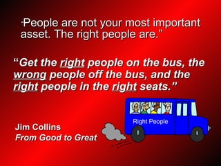 “ People are not your most important asset. The right people are.” “ Get the  right  people on the bus, the  wrong  people off the bus, and the  right  people in the  right  seats.” Jim Collins From Good to Great Right People 