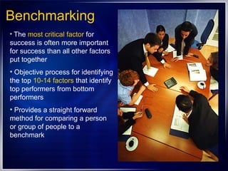 Benchmarking The  most critical factor  for success is often more important for success than all other factors put together Objective process for identifying the top  10-14 factors  that identify top performers from bottom performers  Provides a straight forward method for comparing a person or group of people to a benchmark 