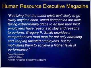 Human Resource Executive Magazine "Realizing that the talent crisis isn’t likely to go away anytime soon, smart companies are now taking extraordinary steps to ensure their best employees have reasons to stay and reasons to perform. Gregory P. Smith provides a comprehensive road map for not only attracting and keeping talented employees, but for motivating them to achieve a higher level of performance."  David Shadovitz Editor-in-Chief  Human Resource Executive  Magazine 