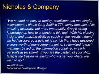 Nicholas & Company “ We needed an easy-to-deploy, consistent and meaningful assessment. I chose Greg Smith's TTI survey because of its amazing accuracy, but more importantly, Greg's strong knowledge on how to understand this tool.  With his piercing insight, and amazing ability to coach on the results, I found we had discovered a gold mine so rich that I have designed a years worth of management training, customized to each manager, based on the information contained in each person's assessment.  If you are the captain of your ship, Greg is the trusted navigator who will get you where you wish to go." Wes Stockman Performance Development Manager 