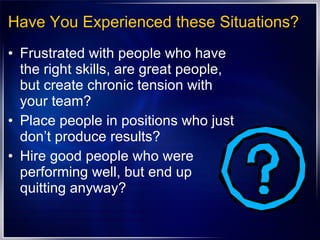 Have You Experienced these Situations? Frustrated with people who have the right skills, are great people, but create chronic tension with your team? Place people in positions who just don’t produce results? Hire good people who were performing well, but end up quitting anyway? 