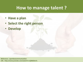 How to manage talent ?
• Have a plan
• Select the right person
• Develop
Reference : Human Resource at UC Berkeley
URL : http://hrweb.berkeley.edu/learning/manager-supervisor/talent-management
Reference : openboxcommunication
URL : http://www.youtube.com/watch?v=s5jlNi03m7s
 