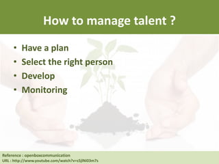 How to manage talent ?
• Have a plan
• Select the right person
• Develop
• Monitoring
Reference : Human Resource at UC Berkeley
URL : http://hrweb.berkeley.edu/learning/manager-supervisor/talent-management
Reference : openboxcommunication
URL : http://www.youtube.com/watch?v=s5jlNi03m7s
 
