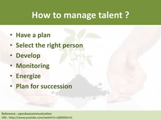 How to manage talent ?
• Have a plan
• Select the right person
• Develop
• Monitoring
• Energize
• Plan for succession
Reference : Human Resource at UC Berkeley
URL : http://hrweb.berkeley.edu/learning/manager-supervisor/talent-management
Reference : openboxcommunication
URL : http://www.youtube.com/watch?v=s5jlNi03m7s
 