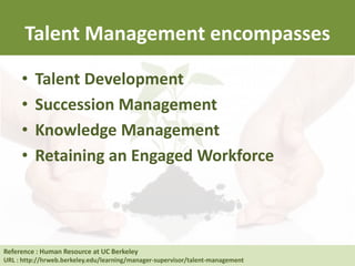 Talent Management encompasses
• Talent Development
• Succession Management
• Knowledge Management
• Retaining an Engaged Workforce
Reference : Human Resource at UC Berkeley
URL : http://hrweb.berkeley.edu/learning/manager-supervisor/talent-management
 