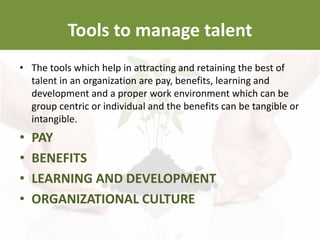 Tools to manage talent
• The tools which help in attracting and retaining the best of
talent in an organization are pay, benefits, learning and
development and a proper work environment which can be
group centric or individual and the benefits can be tangible or
intangible.
• PAY
• BENEFITS
• LEARNING AND DEVELOPMENT
• ORGANIZATIONAL CULTURE
 