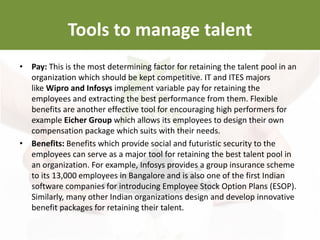 • Pay: This is the most determining factor for retaining the talent pool in an
organization which should be kept competitive. IT and ITES majors
like Wipro and Infosys implement variable pay for retaining the
employees and extracting the best performance from them. Flexible
benefits are another effective tool for encouraging high performers for
example Eicher Group which allows its employees to design their own
compensation package which suits with their needs.
• Benefits: Benefits which provide social and futuristic security to the
employees can serve as a major tool for retaining the best talent pool in
an organization. For example, Infosys provides a group insurance scheme
to its 13,000 employees in Bangalore and is also one of the first Indian
software companies for introducing Employee Stock Option Plans (ESOP).
Similarly, many other Indian organizations design and develop innovative
benefit packages for retaining their talent.
Tools to manage talent
 