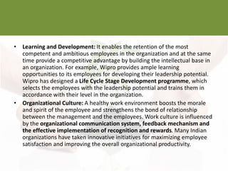 • Learning and Development: It enables the retention of the most
competent and ambitious employees in the organization and at the same
time provide a competitive advantage by building the intellectual base in
an organization. For example, Wipro provides ample learning
opportunities to its employees for developing their leadership potential.
Wipro has designed a Life Cycle Stage Development programme, which
selects the employees with the leadership potential and trains them in
accordance with their level in the organization.
• Organizational Culture: A healthy work environment boosts the morale
and spirit of the employee and strengthens the bond of relationship
between the management and the employees. Work culture is influenced
by the organizational communication system, feedback mechanism and
the effective implementation of recognition and rewards. Many Indian
organizations have taken innovative initiatives for maximizing employee
satisfaction and improving the overall organizational productivity.
 