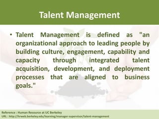 Talent Management
• Talent Management is defined as "an
organizational approach to leading people by
building culture, engagement, capability and
capacity through integrated talent
acquisition, development, and deployment
processes that are aligned to business
goals."
Reference : Human Resource at UC Berkeley
URL : http://hrweb.berkeley.edu/learning/manager-supervisor/talent-management
 