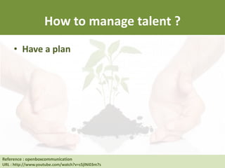 How to manage talent ?
• Have a plan
Reference : Human Resource at UC Berkeley
URL : http://hrweb.berkeley.edu/learning/manager-supervisor/talent-management
Reference : openboxcommunication
URL : http://www.youtube.com/watch?v=s5jlNi03m7s
 