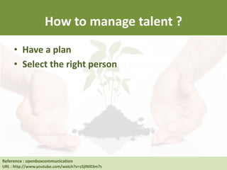How to manage talent ?
• Have a plan
• Select the right person
Reference : Human Resource at UC Berkeley
URL : http://hrweb.berkeley.edu/learning/manager-supervisor/talent-management
Reference : openboxcommunication
URL : http://www.youtube.com/watch?v=s5jlNi03m7s
 