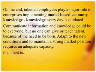 On the end, talented employees play a major role in
enterprises implementing model-based economy
knowledge - knowledge every day is outdated.
Communicate information and knowledge could be
to everyone, but no one can give or teach talent,
because of the need to be born. Adapt to the new
conditions and to maintain a strong market position
requires an adequate capacity,
the talent is.
 