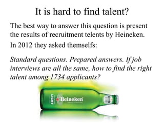It is hard to find talent?
The best way to answer this question is present
the results of recruitment telents by Heineken.
In 2012 they asked themselfs:
Standard questions. Prepared answers. If job
interviews are all the same, how to find the right
talent among 1734 applicants?
 