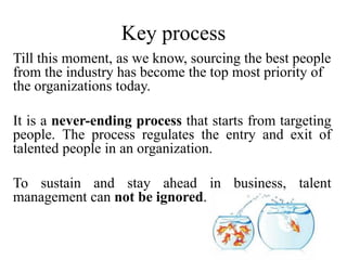 Key process
Till this moment, as we know, sourcing the best people
from the industry has become the top most priority of
the organizations today.
It is a never-ending process that starts from targeting
people. The process regulates the entry and exit of
talented people in an organization.
To sustain and stay ahead in business, talent
management can not be ignored.
 