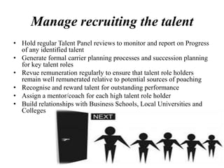 Manage recruiting the talent
• Hold regular Talent Panel reviews to monitor and report on Progress
of any identified talent
• Generate formal carrier planning processes and succession planning
for key talent roles
• Revue remuneration regularly to ensure that talent role holders
remain well remunerated relative to potential sources of poaching
• Recognise and reward talent for outstanding performance
• Assign a mentor/coach for each high talent role holder
• Build relationships with Business Schools, Local Universities and
Colleges
 