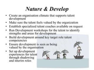 Nature & Develop
• Create an organisation climate that supports talent
development
• Make sure the talent feels valued by the organization
• Establish specialized talent coaches available on request
• Run Development workshops for the talent to identify
strengths and areas for development
• Build development around key target role talent
competencies
• Ensure development is seen as being
valued by the organisation
• Set up development
experiences for talent
through shadowing
and interim roles
 
