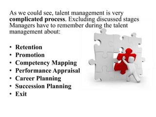 As we could see, talent management is very
complicated process. Excluding discussed stages
Managers have to remember during the talent
management about:
• Retention
• Promotion
• Competency Mapping
• Performance Appraisal
• Career Planning
• Succession Planning
• Exit
 