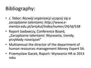 Bibliography:
• J. Tabor; Rozwój organizacji uczącej się a
zarządzanie talentami; http://www.e-
mentor.edu.pl/artykul/index/numer/24/id/538
• Raport badawczy, Conference Board,
„Zarządzanie talentami: Wyzwania, trendy,
przykłady rozwiązao”
• Multiannual the director of the department of
human resources management Money Expert SA.
• Przemysław Gacek, Raport: Wyzwania HR w 2013
roku
 