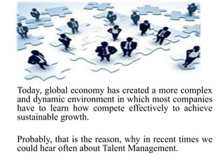 Today, global economy has created a more complex
and dynamic environment in which most companies
have to learn how compete effectively to achieve
sustainable growth.
Probably, that is the reason, why in recent times we
could hear often about Talent Management.
 