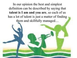 In our opinion the best and simplest
definition can be described by saying that
talent is I am and you are, so each of us
has a lot of talent is just a matter of finding
them and skillfully managed…
 