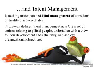 …and Talent Management
is nothing more than a skillful management of conscious
or freshly discovered talent.
T. Listwan defines talent management as a [...] a set of
actions relating to gifted people, undertaken with a view
to their development and efficiency, and achieve
organizational objectives.
T. Listwan, Zarządzanie talentami - wyzwanie współczesnych organizacji [w:] S. Borkowska (red.), Zarządzanie talentami, IPiSS,
Warszawa, 2005.
 