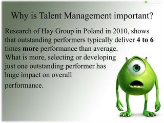 Why is Talent Management important?
Research of Hay Group in Poland in 2010, shows
that outstanding performers typically deliver 4 to 6
times more performance than average.
What is more, selecting or developing
just one outstanding performer has
huge impact on overall
performance.
 